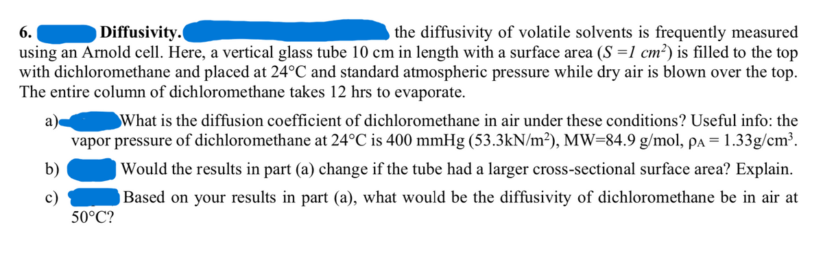 6.
Diffusivity.
the diffusivity of volatile solvents is frequently measured
using an Arnold cell. Here, a vertical glass tube 10 cm in length with a surface area (S =1 cm²) is filled to the top
with dichloromethane and placed at 24°℃ and standard atmospheric pressure while dry air is blown over the top.
The entire column of dichloromethane takes 12 hrs to evaporate.
a
b)
c)
What is the diffusion coefficient of dichloromethane in air under these conditions? Useful info: the
vapor pressure of dichloromethane at 24°C is 400 mmHg (53.3kN/m²), MW=84.9 g/mol, pa = 1.33g/cm³.
Would the results in part (a) change if the tube had a larger cross-sectional surface area? Explain.
Based on your results in part (a), what would be the diffusivity of dichloromethane be in air at
50°C?