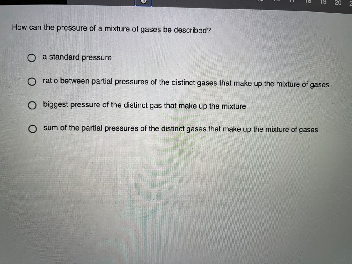 How can the pressure of a mixture of gases be described?
O a standard pressure
O ratio between partial pressures of the distinct gases that make up the mixture of gases
O biggest pressure of the distinct gas that make up the mixture
sum of the partial pressures of the distinct gases that make up the mixture of gases
20
