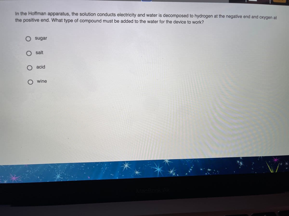 In the Hoffman apparatus, the solution conducts electricity and water is decomposed to hydrogen at the negative end and oxygen at
the positive end. What type of compound must be added to the water for the device to work?
O sugar
O salt
O acid
O wine
MacBook Air
