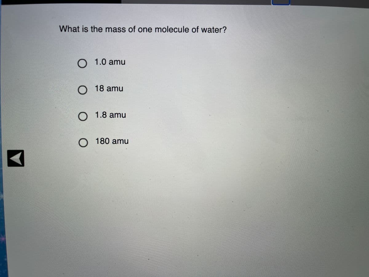 What is the mass of one molecule of water?
O 1.0 amu
O 18 amu
O 1.8 amu
O 180 amu
O O
