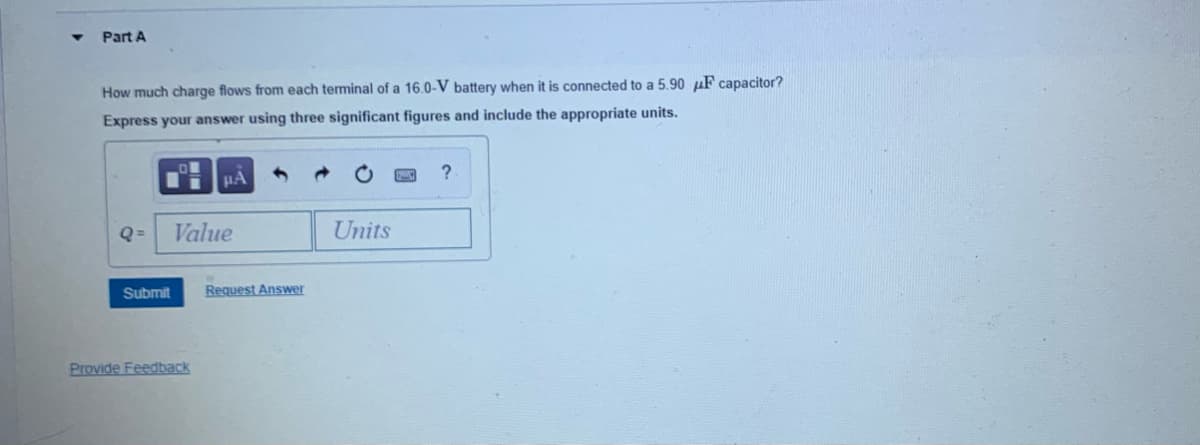 Part A
How much charge flows from each terminal of a 16.0-V battery when it is connected to a 5.90 µF capacitor?
Express your answer using three significant figures and include the appropriate units.
Q =
Value
Units
Submit
Request Answer
Provide Feedback
