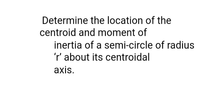 Determine the location of the
centroid and moment of
inertia of a semi-circle of radius
'r' about its centroidal
axis.

