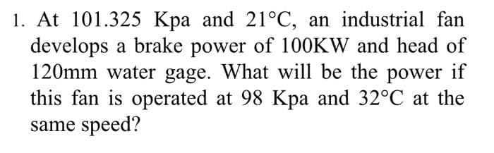 1. At 101.325 Kpa and 21°C, an industrial fan
develops a brake power of 100KW and head of
120mm water gage. What will be the power if
this fan is operated at 98 Kpa and 32°C at the
same speed?
