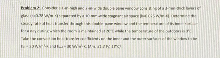 Problem 2: Consider a 1-m-high and 2-m-wide double pane window consisting of a 3-mm-thick layers of
glass (k=0.78 W/m-K) separated by a 10-mm-wide stagnant air space (k=0.026 W/m-K). Determine the
steady rate of heat transfer through this double-pane window and the temperature of its inner surface
for a day during which the room is maintained at 20°C while the temperature of the outdoors is 0°C.
Take the convection heat transfer coefficients on the inner and the outer surfaces of the window to be
hn = 20 W/m?-K and hot = 30 W/m'-K. (Ans: 81.3 W, 18'C).
