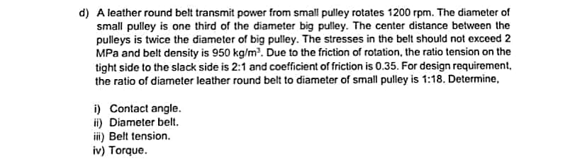d) A leather round belt transmit power from small pulley rotates 1200 rpm. The diameter of
small pulley is one third of the diameter big pulley. The center distance between the
pulleys is twice the diameter of big pulley. The stresses in the belt should not exceed 2
MPa and belt density is 950 kg/m?. Due to the friction of rotation, the ratio tension on the
tight side to the slack side is 2:1 and coefficient of friction is 0.35. For design requirement,
the ratio of diameter leather round belt to diameter of small pulley is 1:18. Determine,
i) Contact angle.
i) Diameter belt.
iii) Belt tension.
iv) Torque.
