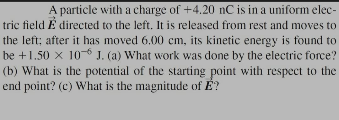 A particle with a charge of +4.20 nC is in a uniform elec-
tric field É directed to the left. It is released from rest and moves to
the left; after it has moved 6.00 cm, its kinetic energy is found to
be +1.50 X 10-6 J. (a) What work was done by the electric force?
(b) What is the potential of the starting point with respect to the
end point? (c) What is the magnitude of É?
9-
