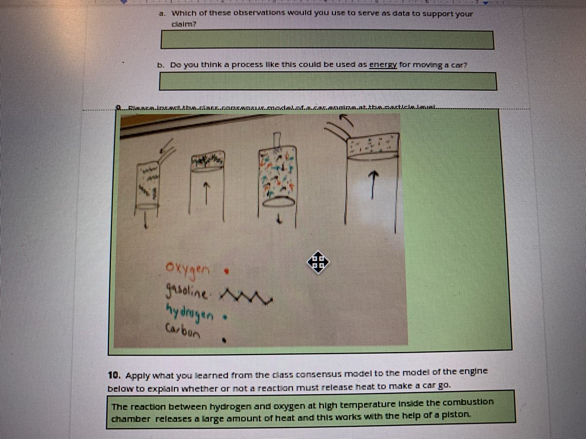 . Which of these observations Would you use to serve as data to support your
dalm?
b. Do you think a process like this could be used as energy formoving a car?
OXygen
groline M
hy dmoyen
Carbun
10. Apply what you learned from the ciass consensus model to the model of the engine
The reaction between hydrogen and oxygen at hlgh temperature Inside the combustion
chamber releases a large amount o heat and this works with the help of a piston.
below to exxplain whether or not a reaction must release heat to make a car go.
中
