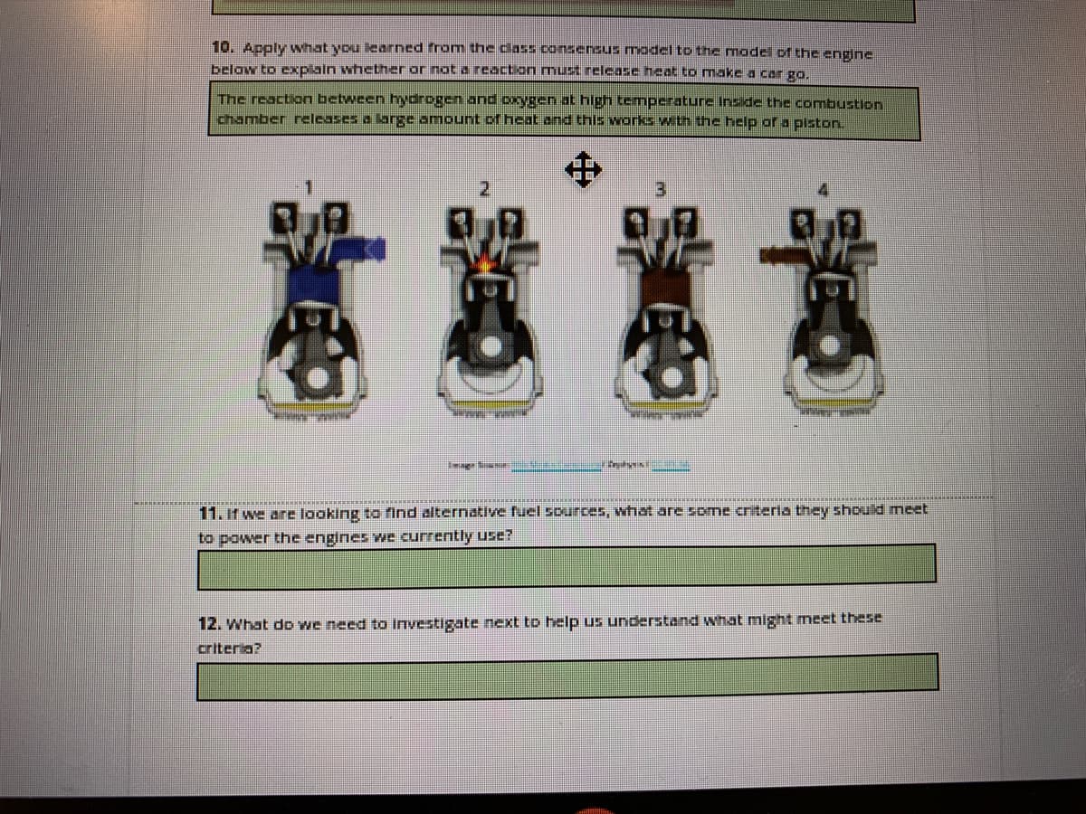 10. Apply what you learned from the class consensus model to the model of the engine
below to explain whether or not a reaction must release heat to makea car go.
The reaction between hydrogen and oxygen at hlgh temperature Inside the combustion
chamber neleases a large amount of heat and this works with the help of a pisto.
中
3.
****
11. it we are looking to find alternative fuel sources, what are some criteria they should meet
to power the engines we currently use?
12. What dD we need to Investigate next to help us understand what might meet these
criteria?
