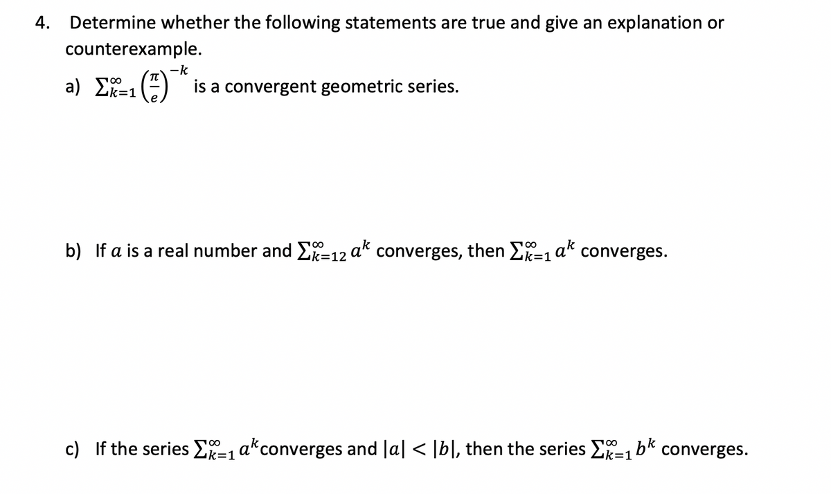 4. Determine whether the following statements are true and give an explanation or
counterexample.
-k
a) _E=1(3)
() is a convergent geometric series.
b) If a is a real number and Σ-12 ak converges, then Σ=₁ ak converges.
100
c) If the series -1 ak converges and la| < |b|, then the series -
bk
=1
converges.