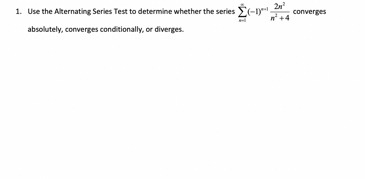 2n²
n² +4
1. Use the Alternating Series Test to determine whether the series Σ(−1)”+¹ converges
absolutely, converges conditionally, or diverges.
n=1