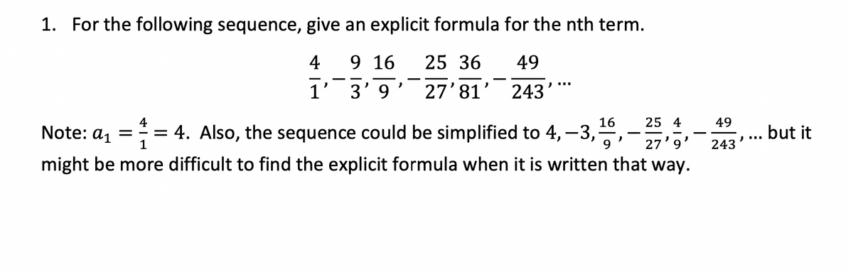 1. For the following sequence, give an explicit formula for the nth term.
4
9 16
3'9
25 36
27' 81'
1'
)
49
243
) ""
4
16
4
1
9
Note: a₁ == 4. Also, the sequence could be simplified to 4, -3,¹-6, -25,
might be more difficult to find the explicit formula when it is written that way.
27'9
49
243
but it