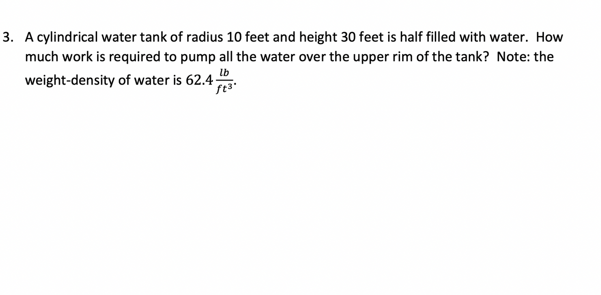 3. A cylindrical water tank of radius 10 feet and height 30 feet is half filled with water. How
much work is required to pump all the water over the upper rim of the tank? Note: the
weight-density of water is 62.43