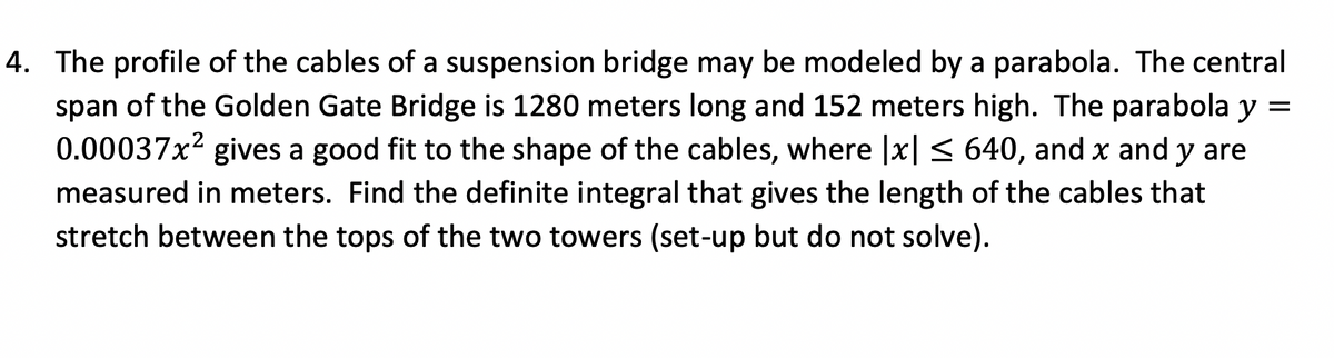 4. The profile of the cables of a suspension bridge may be modeled by a parabola. The central
span of the Golden Gate Bridge is 1280 meters long and 152 meters high. The parabola y =
0.00037x² gives a good fit to the shape of the cables, where |x| ≤ 640, and x and y are
measured in meters. Find the definite integral that gives the length of the cables that
stretch between the tops of the two towers (set-up but do not solve).