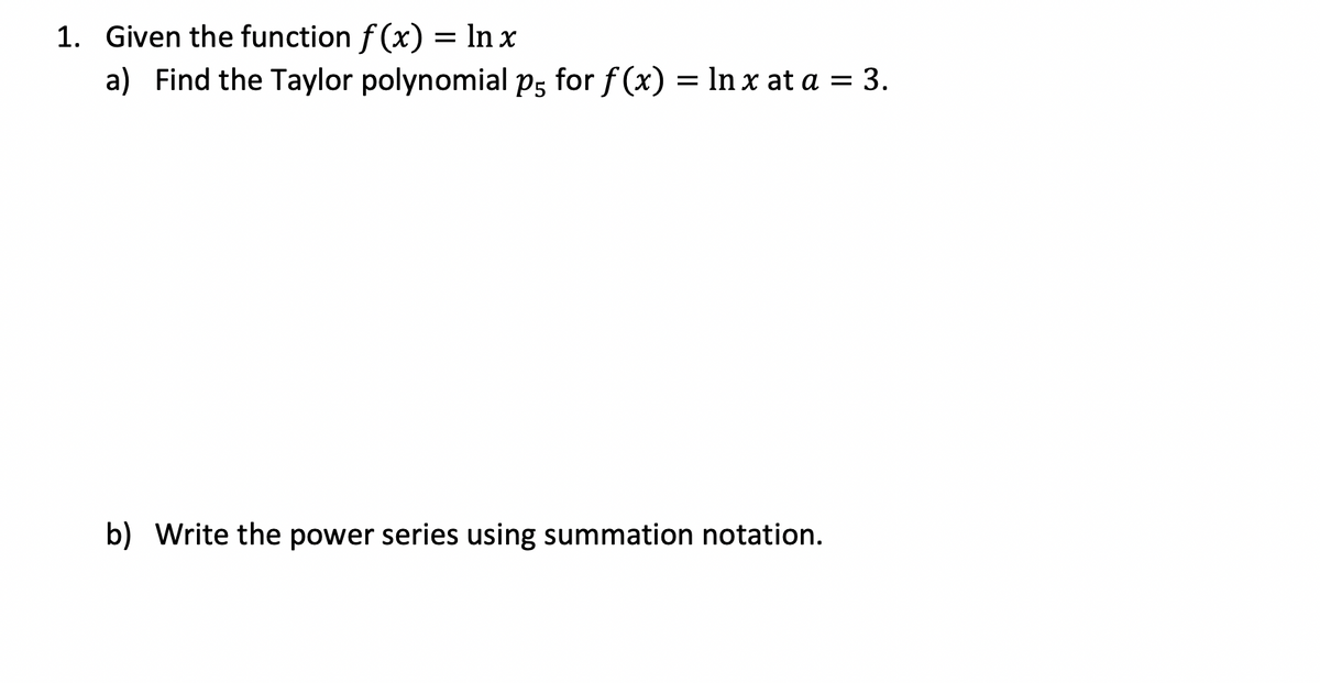1. Given the function f(x) = ln x
a) Find the Taylor polynomial p5 for f(x) = ln x at a = 3.
b) Write the power series using summation notation.