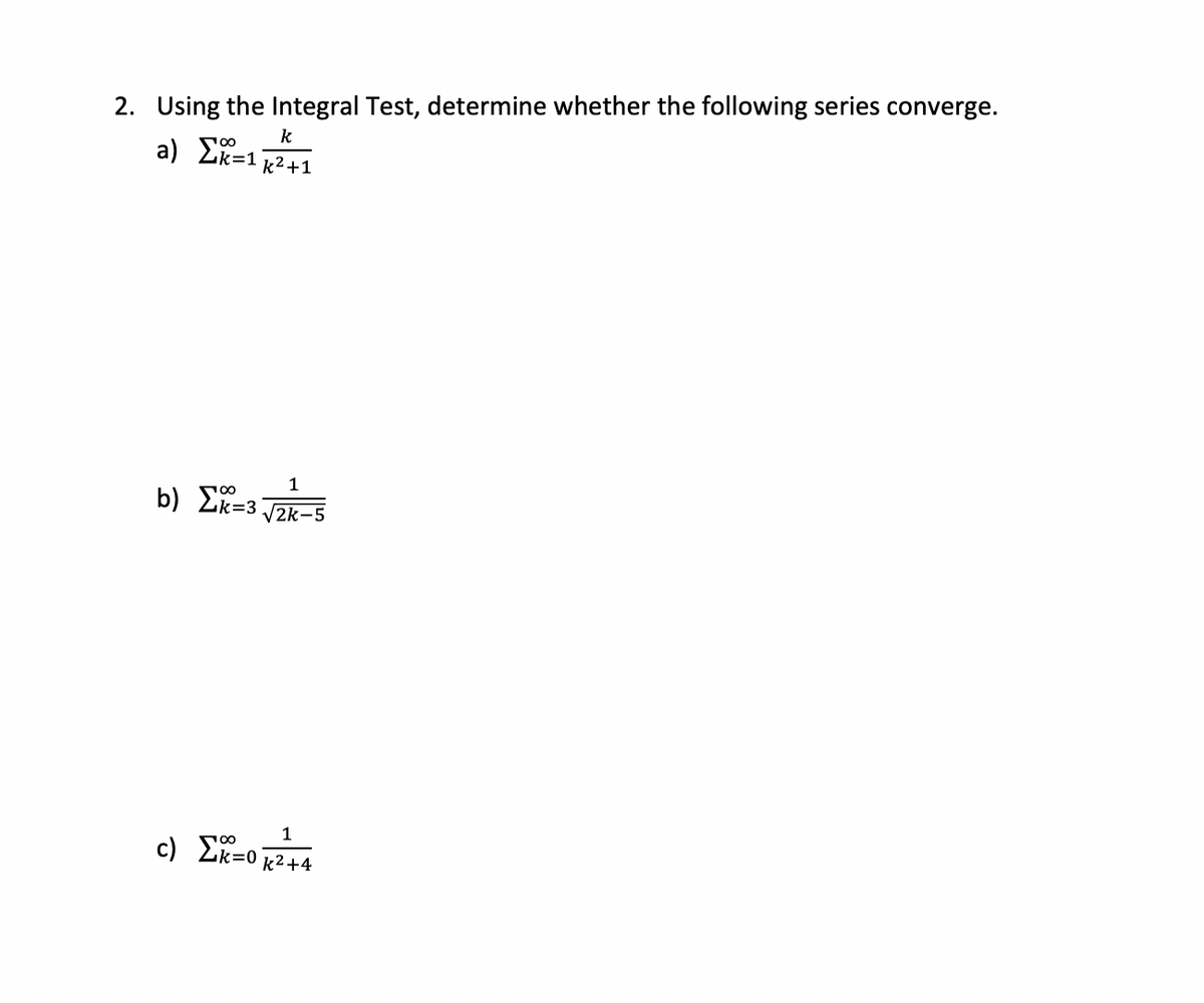 2. Using the Integral Test, determine whether the following series converge.
k
a) Σ=1k2+1
b) L=3_21_5
Σ=3:
1
c) Σ=0k2+4