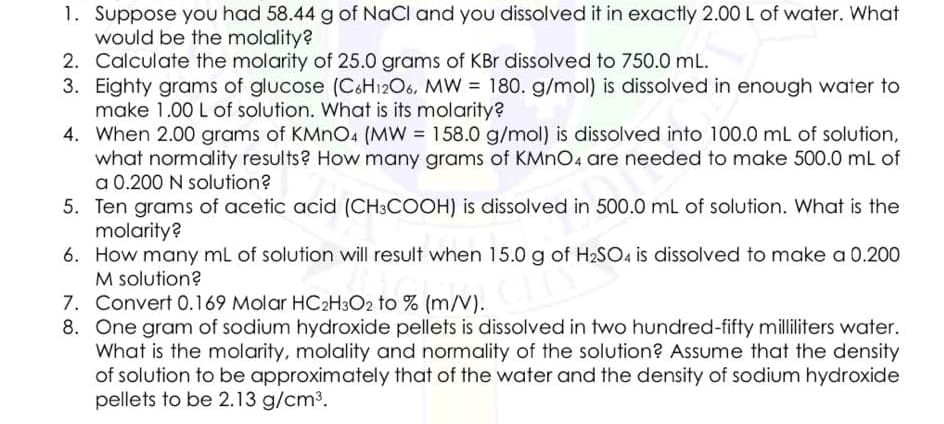 1. Suppose you had 58.44 g of NaCl and you dissolved it in exactly 2.00OL of water. What
would be the molality?
2. Calculate the molarity of 25.0 grams of KBr dissolved to 750.0 mL.
3. Eighty grams of glucose (CoH12O6, MW = 180. g/mol) is dissolved in enough water to
make 1.00 L of solution. What is its molarity?
4. When 2.00 grams of KMNO4 (MW = 158.0 g/mol) is dissolved into 100.0 mL of solution,
what normality results? How many grams of KMNO4 are needed to make 500.0 mL of
a 0.200 N solution?
5. Ten grams of acetic acid (CH3COOH) is dissolved in 500.0 mL of solution. What is the
molarity?
6. How many mL of solution will result when 15.0 g of H2SO4 is dissolved to make a 0.200
M solution?
7. Convert 0.169 Molar HC2H3O2 to % (m/V).
8. One gram of sodium hydroxide pellets is dissolved in two hundred-fifty milliliters water.
What is the molarity, molality and normality of the solution? Assume that the density
of solution to be approximately that of the water and the density of sodium hydroxide
pellets to be 2.13 g/cm3.
