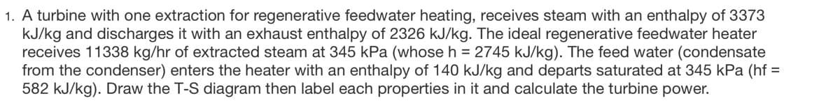 1. A turbine with one extraction for regenerative feedwater heating, receives steam with an enthalpy of 3373
kJ/kg and discharges it with an exhaust enthalpy of 2326 kJ/kg. The ideal regenerative feedwater heater
receives 11338 kg/hr of extracted steam at 345 kPa (whose h = 2745 kJ/kg). The feed water (condensate
from the condenser) enters the heater with an enthalpy of 140 kJ/kg and departs saturated at 345 kPa (hf =
582 kJ/kg). Draw the T-S diagram then label each properties in it and calculate the turbine power.
