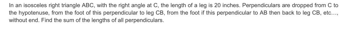 In an isosceles right triangle ABC, with the right angle at C, the length of a leg is 20 inches. Perpendiculars are dropped from C to
the hypotenuse, from the foot of this perpendicular to leg CB, from the foot if this perpendicular to AB then back to leg CB, etc...,
without end. Find the sum of the lengths of all perpendiculars.