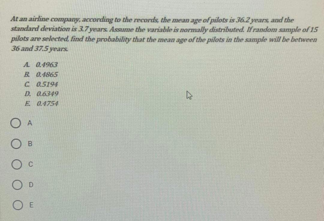 At an airline company, according to the records, the mean age of pilots is 36.2 years, and the
standard deviation is 3.7 years. Assume the variable is normally distributed. If random sample of 15
pilots are selected. find the probability that the mean age of the pilots in the sample will be between
36 and 37.5 years.
A. 0.4963
B 0.4865
C 0.5194
D. 0.6349
E 0.4754
O A
DI
