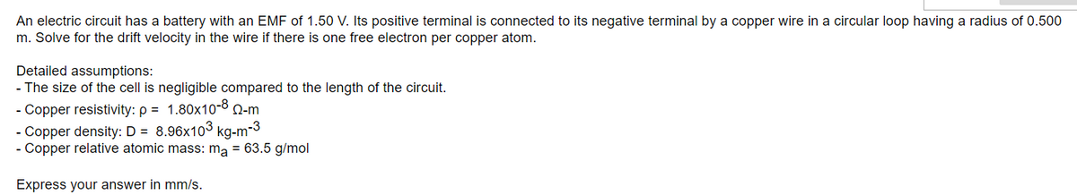 An electric circuit has a battery with an EMF of 1.50 V. Its positive terminal is connected to its negative terminal by a copper wire in a circular loop having a radius of 0.500
m. Solve for the drift velocity in the wire if there is one free electron per copper atom.
Detailed assumptions:
- The size of the cell is negligible compared to the length of the circuit.
- Copper resistivity: p = 1.80x10-8 Q-m.
- Copper density: D = 8.96x103 kg-m-3
- Copper relative atomic mass: mą = 63.5 g/mol
Express your answer in mm/s.
