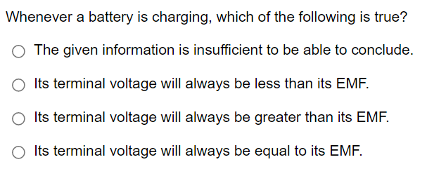 Whenever a battery is charging, which of the following is true?
The given information is insufficient to be able to conclude.
O Its terminal voltage will always be less than its EMF.
O Its terminal voltage will always be greater than its EMF.
O Its terminal voltage will always be equal to its EMF.