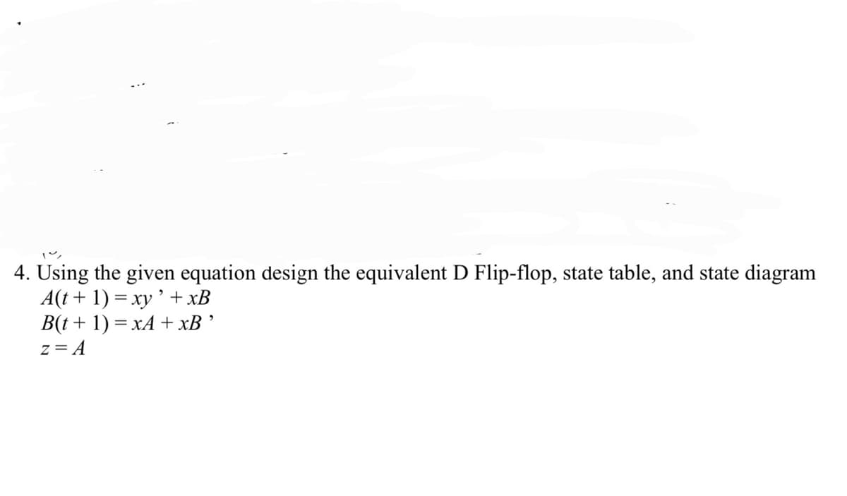 4. Using the given equation design the equivalent D Flip-flop, state table, and state diagram
A(t + 1) = xy '+xB
B(t+ 1) = xA + xB ’
z= A
