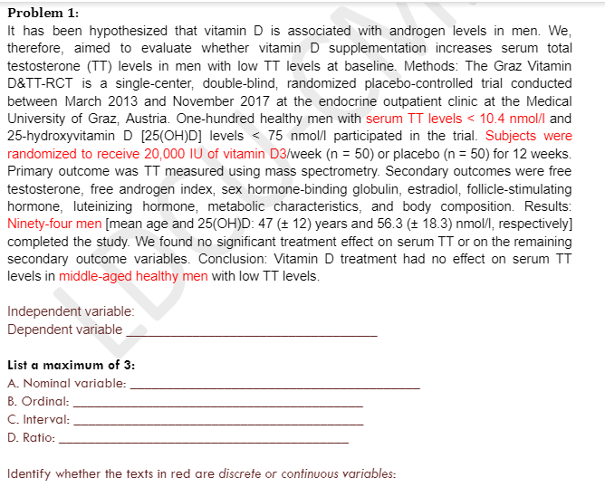 Problem 1:
It has been hypothesized that vitamin D is associated with androgen levels in men. We,
therefore, aimed to evaluate whether vitamin D supplementation increases serum total
testosterone (TT) levels in men with low TT levels at baseline. Methods: The Graz Vitamin
D&TT-RCT is a single-center, double-blind, randomized placebo-controlled trial conducted
between March 2013 and November 2017 at the endocrine outpatient clinic at the Medical
University of Graz, Austria. One-hundred healthy men with serum TT levels < 10.4 nmol/l and
25-hydroxyvitamin D [25(OH)D] levels < 75 nmol/l participated in the trial. Subjects were
randomized to receive 20,000 IU of vitamin D3/week (n = 50) or placebo (n = 50) for 12 weeks.
Primary outcome was TT measured using mass spectrometry. Secondary outcomes were free
testosterone, free androgen index, sex hormone-binding globulin, estradiol, follicle-stimulating
hormone, luteinizing hormone, metabolic characteristics, and body composition. Results:
Ninety-four men [mean age and 25(OH)D: 47 (± 12) years and 56.3 (± 18.3) nmol/l, respectively]
completed the study. We found no significant treatment effect on serum TT or on the remaining
secondary outcome variables. Conclusion: Vitamin D treatment had no effect on serum TT
levels in middle-aged healthy men with low TT levels.
Independent variable:
Dependent variable
List a maximum of 3:
A. Nominal variable:
B. Ordinal:
C. Interval:
D. Ratio:
Identify whether the texts in red are discrete or continuous variables: