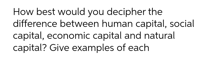 How best would you decipher the
difference between human capital, social
capital, economic capital and natural
capital? Give examples of each