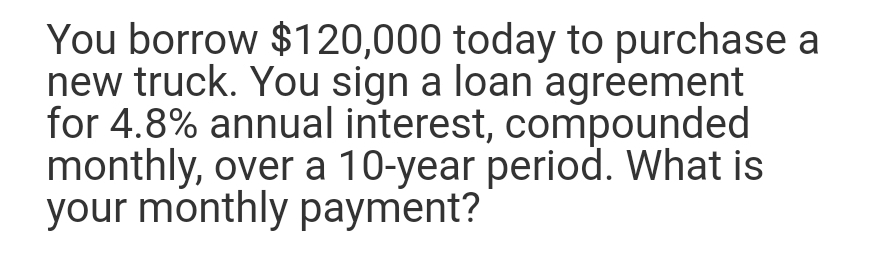 You borrow $120,000 today to purchase a
new truck. You sign a loan agreement
for 4.8% annual interest, compounded
monthly, over a 10-year period. What is
your monthly payment?