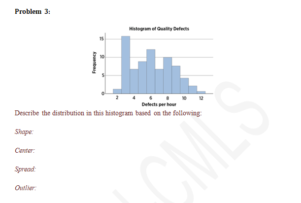 Problem 3:
Spread:
Frequency
Outlier:
15
10
Histogram of Quality Defects
Describe the distribution in this histogram based on the following:
Shape:
Center:
24 6 8 10 12
Defects per hour
CML'S