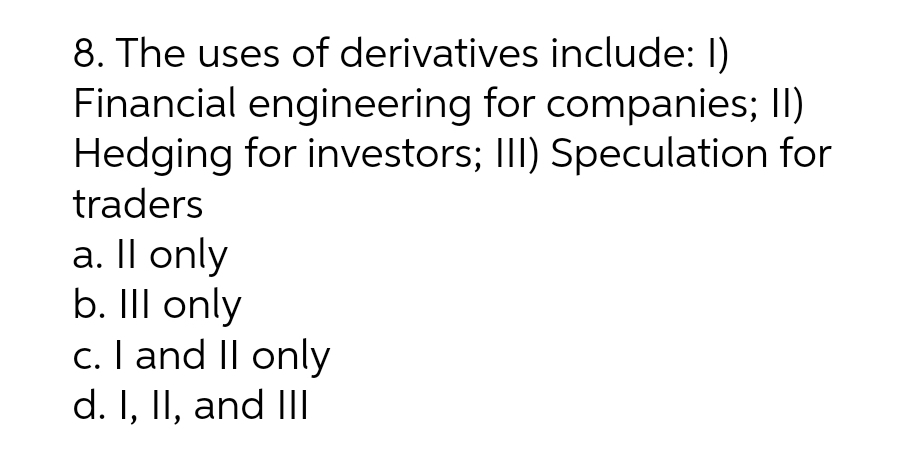 8. The uses of derivatives include: 1)
Financial engineering for companies; II)
Hedging for investors; III) Speculation for
traders
a. Il only
b. Ill only
c. I and II only
d. I, II, and III
