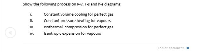Show the following process on P-v, T-s and h-s diagrams:
i.
Constant volume cooling for perfect gas
ii.
Constant pressure heating for vapours
iii.
Isothermal compression for perfect gas
iv.
Isentropic expansion for vapours
End of document I
