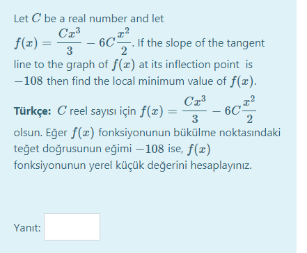 Let C be a real number and let
f(x) =
3
6C. If the slope of the tangent
2
line to the graph of f(x) at its inflection point is
-108 then find the local minimum value of f(x).
Türkçe: C reel sayısı için f(x) =
6C-
2
3
olsun. Eğer f(x) fonksiyonunun bükülme noktasındaki
teğet doğrusunun eğimi – 108 ise, f(x)
fonksiyonunun yerel küçük değerini hesaplayınız.
Yanıt:
