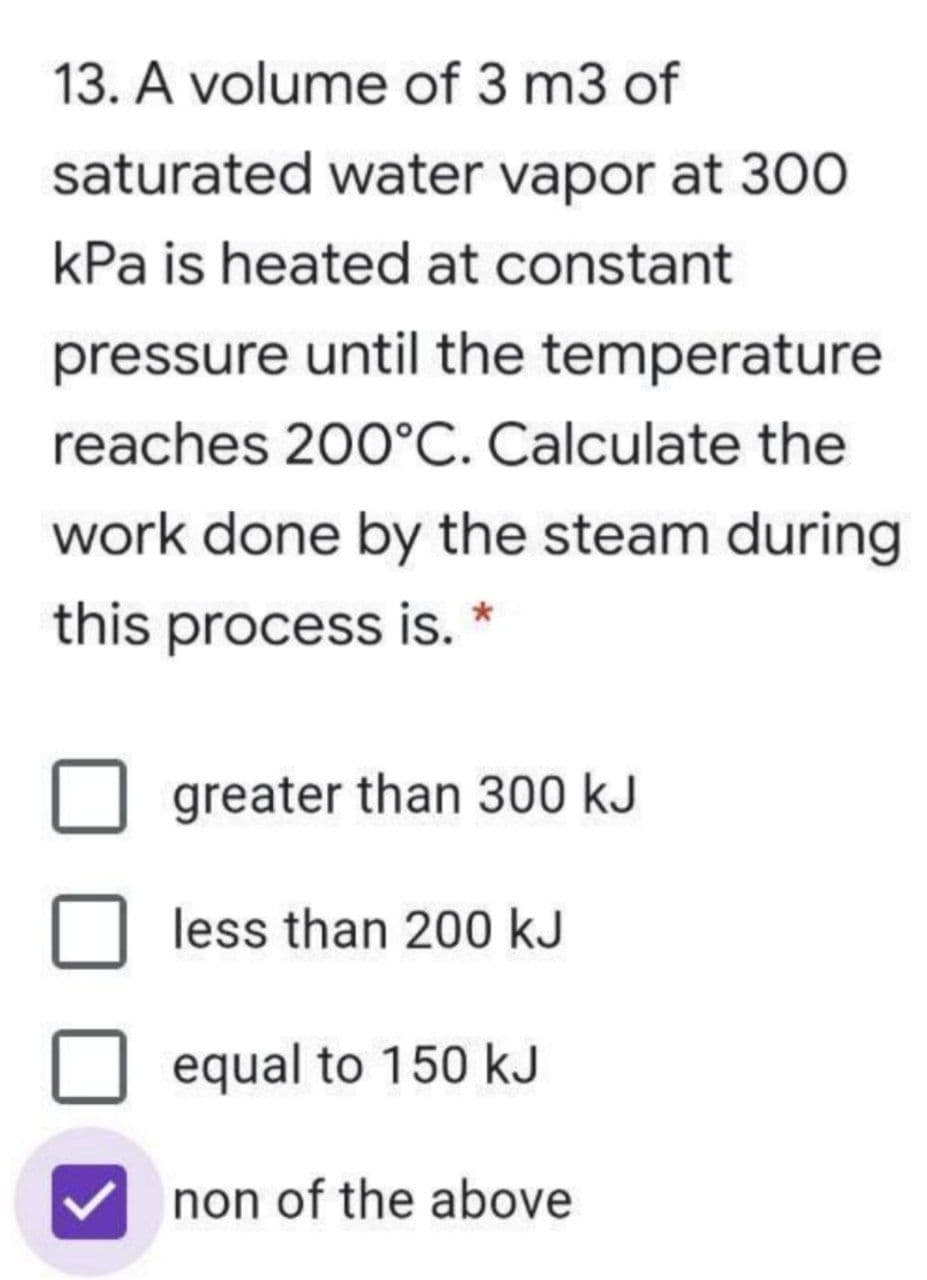 13. A volume of 3 m3 of
saturated water vapor at 300
kPa is heated at constant
pressure until the temperature
reaches 200°C. Calculate the
work done by the steam during
this process is. *
greater than 300 kJ
less than 200 kJ
equal to 150 kJ
non of the above
