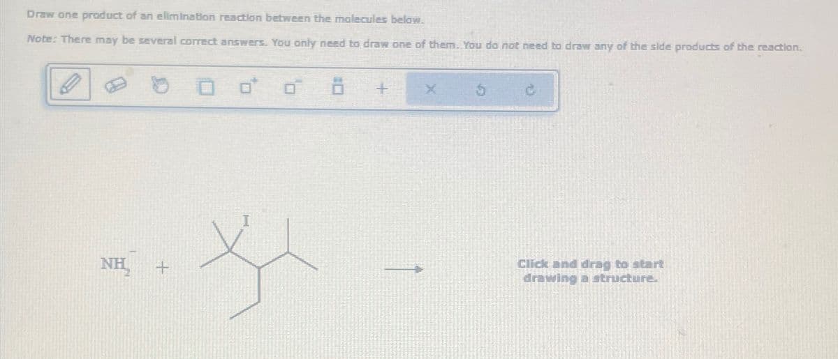 Draw one product of an elimination reaction between the molecules below.
Note: There may be several correct answers. You only need to draw one of them. You do not need to draw any of the side products of the reaction.
NH
+
+
X
Click and drag to start
drawing a structure.