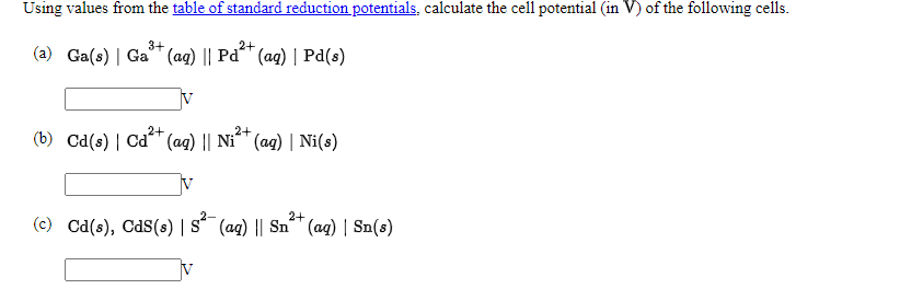 Using values from the table of standard reduction potentials, calculate the cell potential (in V) of the following cells.
3+
2+
(a) Ga(s) | Ga* (ag) || Pd* (ag) | Pd(s)
V
2+
2+
(b) Cd(s) | Cd (ag) || Ni^™ (ag) | Ni(s)
2-
2+
(c) Cd(s), Cds(s) | s (ag) || Snª™ (aq) | Sn(s)
V
