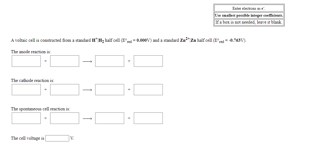 Enter electrons as e".
Use smallest possible integer coefficients.
If a box is not needed, leave it blank.
A voltaic cell is constructed from a standard H H, half cell (E°red = 0.000V) and a standard Zn2 Zn half cell (E°red = -0.763V).
The anode reaction is:
The cathode reaction is:
The spontaneous cell reaction is:
The cell voltage is|
V.
+
+
+
