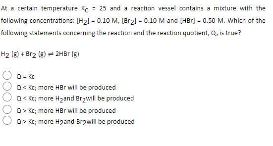 At a certain temperature Kc
= 25 and a reaction vessel contains a mixture with the
following concentrations: [H2] = 0.10 M, [Br2] = 0.10 M and [HBr] = 0.50 M. Which of the
%3D
following statements concerning the reaction and the reaction quotient, Q, is true?
H2 (8) + Br2 (8) = 2HBr (g)
Q = Kc
Q< Kc; more HBr will be produced
Q< Kc; more H2and Br2will be produced
Q> Kc; more HBr will be produced
Q > Kc; more H2and Br2will be produced
