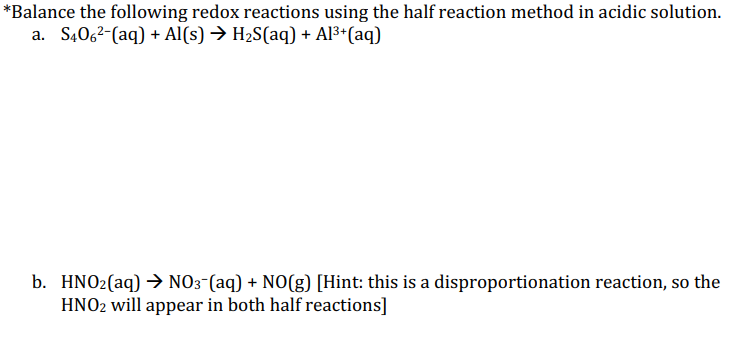 *Balance the following redox reactions using the half reaction method in acidic solution.
a. S4062-(aq) + Al(s) → H2S(aq) + Al3*(aq)
b. HNO2(aq) → NO3-(aq) + NO(g) [Hint: this is a disproportionation reaction, so the
HNO2 will appear in both half reactions]
