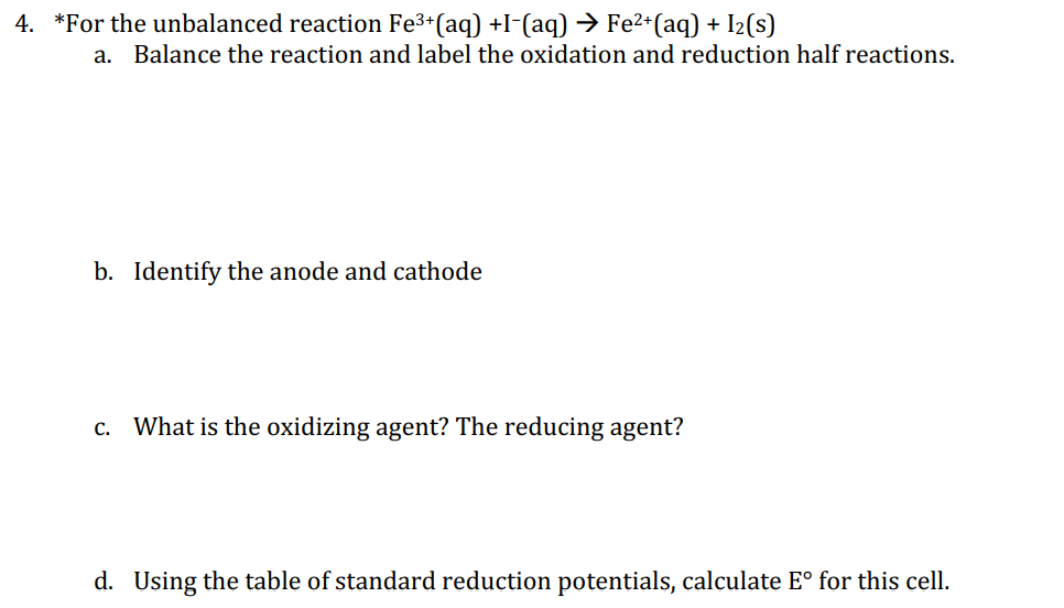 4. *For the unbalanced reaction Fe3+(aq) +I-(aq) → Fe²*(aq) + I2(s)
а.
Balance the reaction and label the oxidation and reduction half reactions.
b. Identify the anode and cathode
c. What is the oxidizing agent? The reducing agent?
d. Using the table of standard reduction potentials, calculate E° for this cell.
