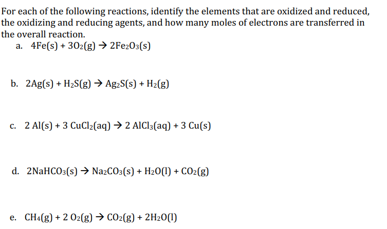 For each of the following reactions, identify the elements that are oxidized and reduced,
the oxidizing and reducing agents, and how many moles of electrons are transferred in
the overall reaction.
a. 4Fe(s) + 302(g) → 2Fe2O3(s)
b. 2Ag(s) + H2S(g) → Ag2S(s) + H2(g)
c. 2 Al(s) + 3 CuCl2(aq) → 2 AlCl3(aq) + 3 Cu(s)
d. 2NaHCO3(s) → Na2CO3(s) + H20(1) + CO2(g)
e. CH4(g) + 2 02(g) → CO2(g) + 2H2O(1)
