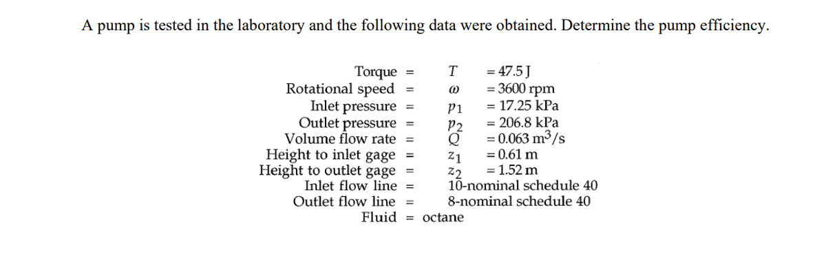 A
pump
is tested in the laboratory and the following data were obtained. Determine the pump efficiency.
Torque
Rotational speed
=
Inlet pressure =
Outlet pressure
Volume flow rate=
=
Height to inlet gage =
Height to outlet
gage
Inlet flow line =
Outlet flow line =
Fluid
T
@
P1
P2
= 206.8 kPa
= 0.063 m³/s
= 0.61 m
= 1.52 m
10-nominal schedule 40
8-nominal schedule 40
Z1
Z2
= 47.5 J
= 3600 rpm
= 17.25 kPa
octane