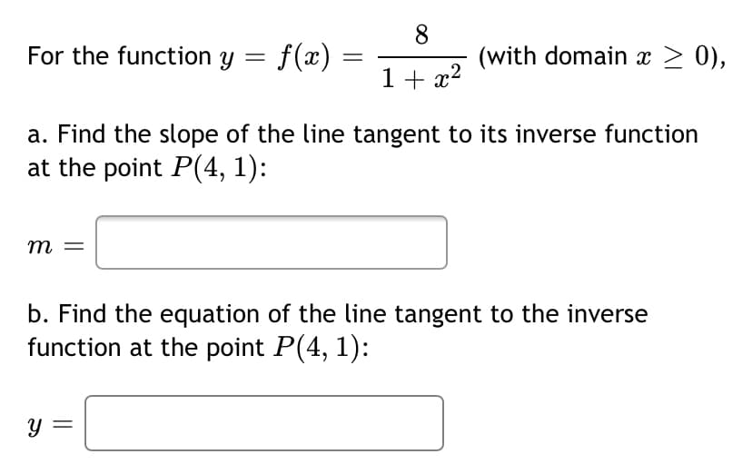 For the function y = f(x)
8
(with domain x > 0),
1 + x?
a. Find the slope of the line tangent to its inverse function
at the point P(4, 1):
m =
b. Find the equation of the line tangent to the inverse
function at the point P(4, 1):
y =
