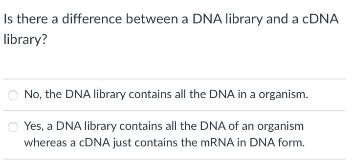 Is there a difference between a DNA library and a CDNA
library?
No, the DNA library contains all the DNA in a organism.
Yes, a DNA library contains all the DNA of an organism
whereas a CDNA just contains the MRNA in DNA form.
