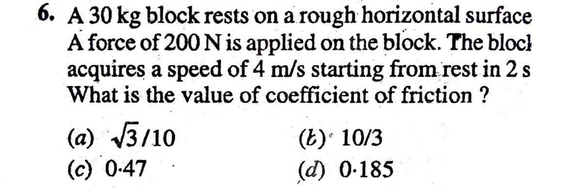 6. A 30 kg block rests on a rough horizontal surface
A force of 200 N is applied on the block. The block
acquires a speed of 4 m/s starting from rest in 2s
What is the value of coefficient of friction ?
(a) 3/10
(c) 0-47
(E) 10/3
(d) 0-185
