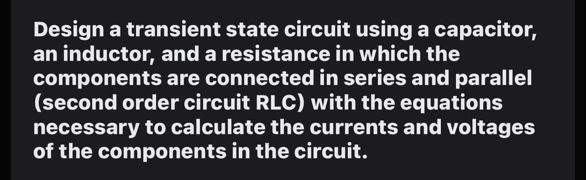 Design a transient state circuit using a capacitor,
an inductor, and a resistance in which the
components are connected in series and parallel
(second order circuit RLC) with the equations
necessary to calculate the currents and voltages
of the components in the circuit.
