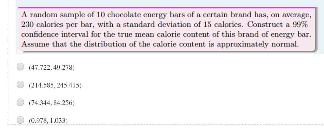 A random sample of 10 chocolate energy bars of a certain brand has, on average,
230 calories per bar, with a standard deviation of 15 calories. Construct a 99%
confidence interval for the true mean calorie content of this brand of energy bar.
Assume that the distribution of the calorie content is approximately normal.
(47.722, 49.278)
(214.585, 245.415)
(74.344, 84.256)
(0.978, 1.033)
