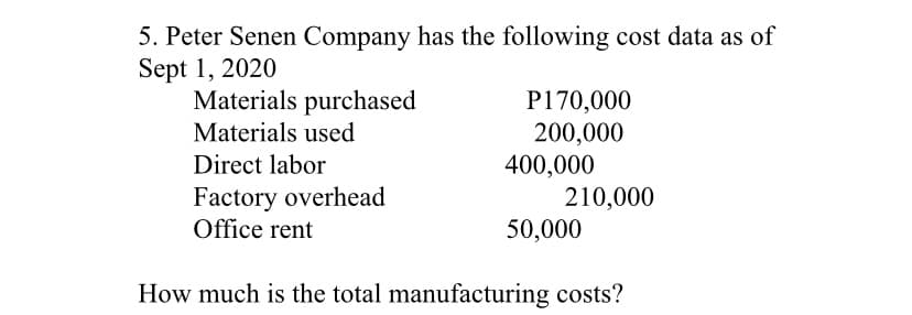 5. Peter Senen Company has the following cost data as of
Sept 1, 2020
Materials purchased
P170,000
200,000
400,000
210,000
50,000
Materials used
Direct labor
Factory overhead
Office rent
How much is the total manufacturing costs?
