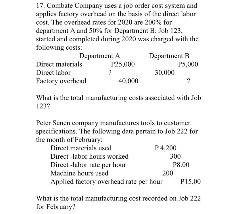 17. Combate Company uses a job order cost system and
applies factory overhead on the basis of the direct labor
cost. The overhead rates for 2020 are 200% for
department A and 50% for Department B. Job 123,
started and completed during 2020 was charged with the
following costs:
Department A
P25,000
Department B
P5,000
Direct materials
Direct labor
?
30,000
Factory overhead
40,000
?
What is the total manufacturing costs associated with Job
123?
Peter Senen company manufactures tools to customer
specifications. The following data pertain to Job 222 for
the month of February:
Direct materials used
P 4,200
Direct -labor hours worked
300
Direct -labor rate per hour
P8.00
Machine hours used
200
Applied factory overhead rate per hour
P15.00
What is the total manufacturing cost recorded on Job 222
for February?

