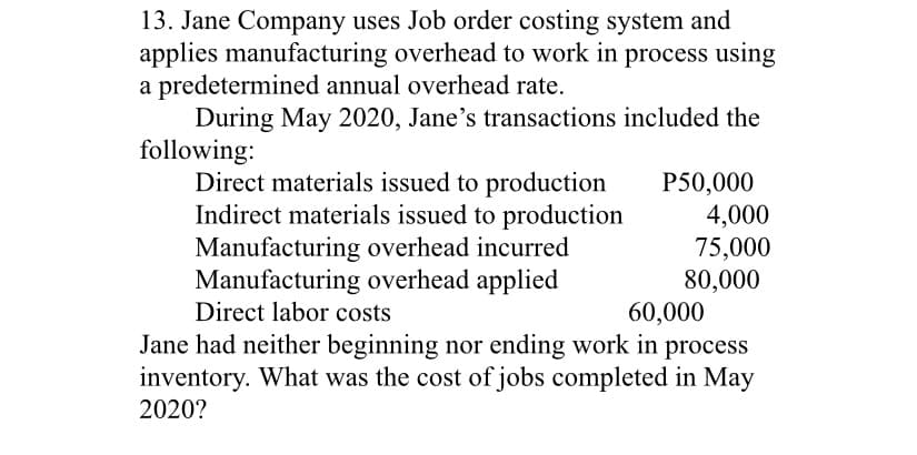 13. Jane Company uses Job order costing system and
applies manufacturing overhead to work in process using
a predetermined annual overhead rate.
During May 2020, Jane's transactions included the
following:
Direct materials issued to production
Indirect materials issued to production
Manufacturing overhead incurred
Manufacturing overhead applied
Direct labor costs
P50,000
4,000
75,000
80,000
60,000
Jane had neither beginning nor ending work in process
inventory. What was the cost of jobs completed in May
2020?
